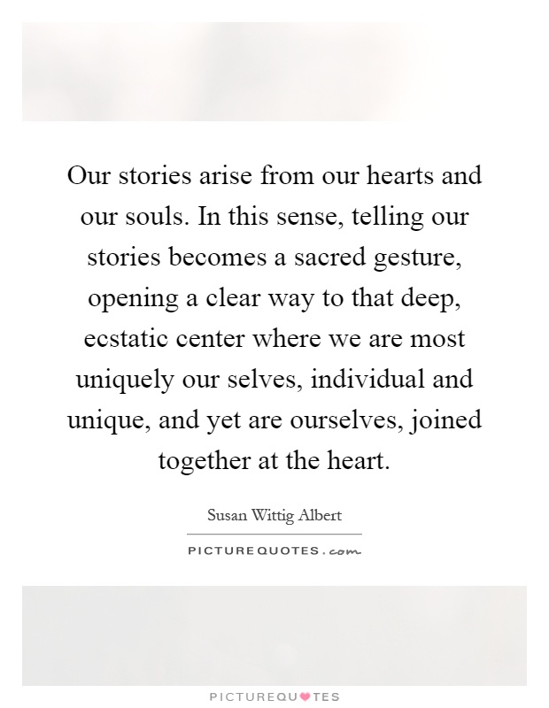 Our stories arise from our hearts and our souls. In this sense, telling our stories becomes a sacred gesture, opening a clear way to that deep, ecstatic center where we are most uniquely our selves, individual and unique, and yet are ourselves, joined together at the heart Picture Quote #1