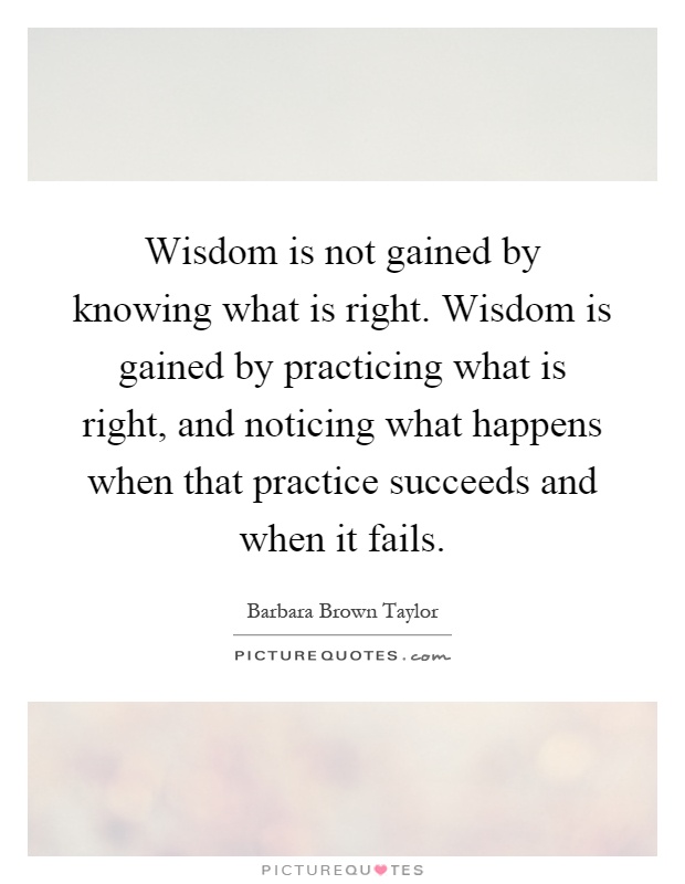 Wisdom is not gained by knowing what is right. Wisdom is gained by practicing what is right, and noticing what happens when that practice succeeds and when it fails Picture Quote #1