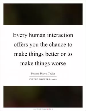 Every human interaction offers you the chance to make things better or to make things worse Picture Quote #1