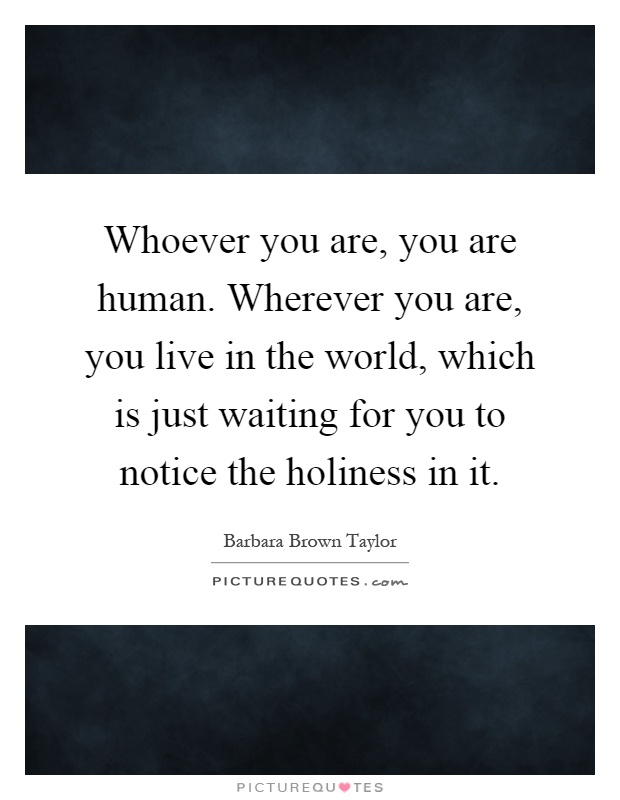 Whoever you are, you are human. Wherever you are, you live in the world, which is just waiting for you to notice the holiness in it Picture Quote #1