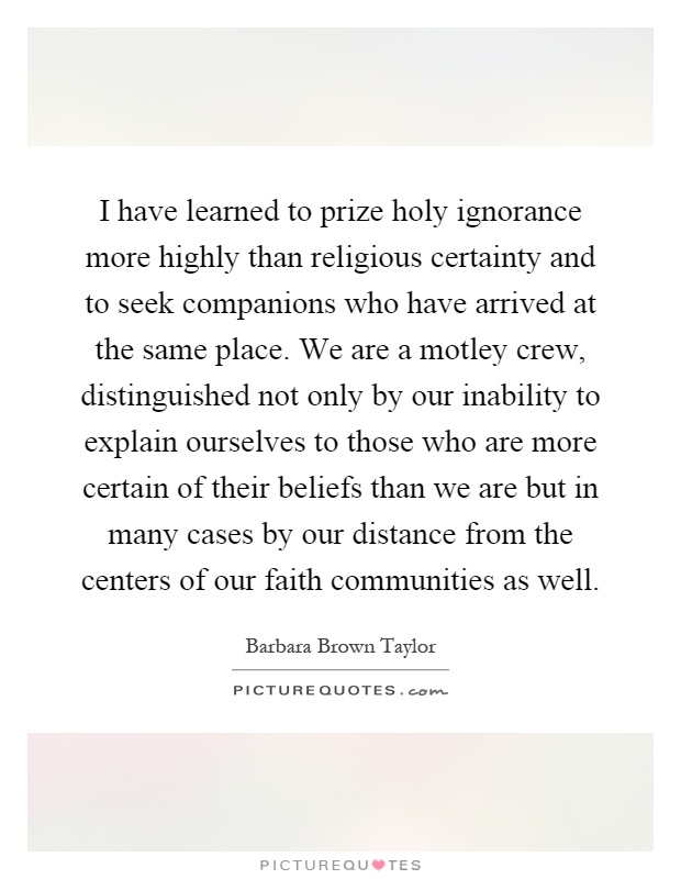 I have learned to prize holy ignorance more highly than religious certainty and to seek companions who have arrived at the same place. We are a motley crew, distinguished not only by our inability to explain ourselves to those who are more certain of their beliefs than we are but in many cases by our distance from the centers of our faith communities as well Picture Quote #1