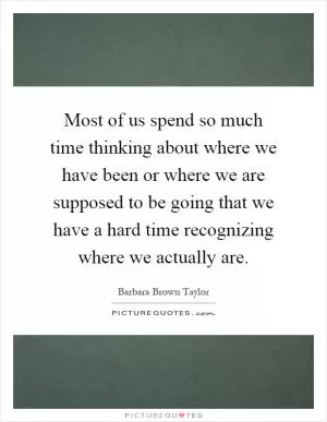 Most of us spend so much time thinking about where we have been or where we are supposed to be going that we have a hard time recognizing where we actually are Picture Quote #1
