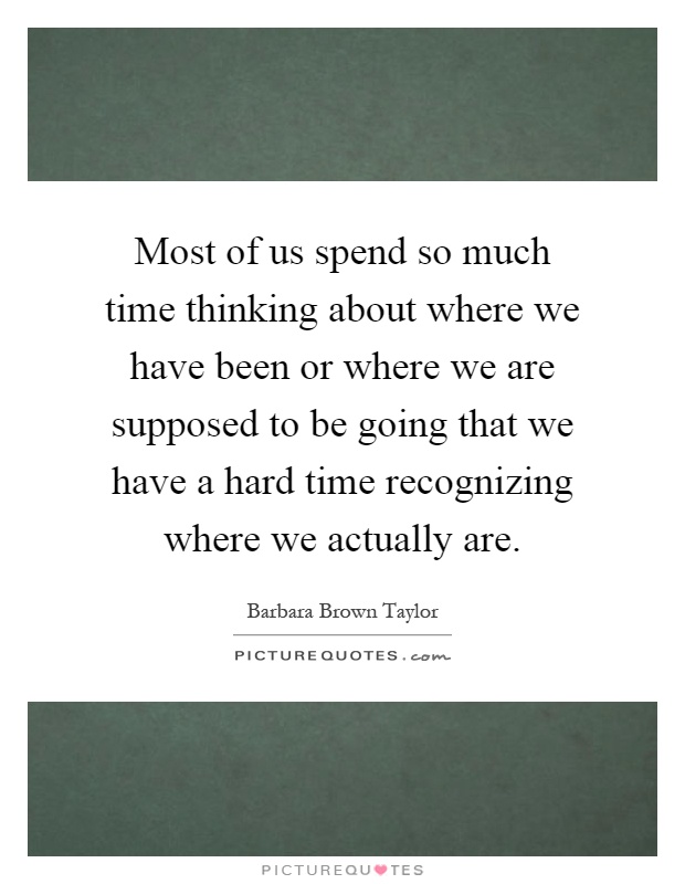Most of us spend so much time thinking about where we have been or where we are supposed to be going that we have a hard time recognizing where we actually are Picture Quote #1