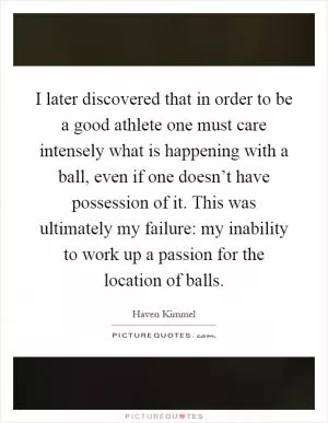 I later discovered that in order to be a good athlete one must care intensely what is happening with a ball, even if one doesn’t have possession of it. This was ultimately my failure: my inability to work up a passion for the location of balls Picture Quote #1