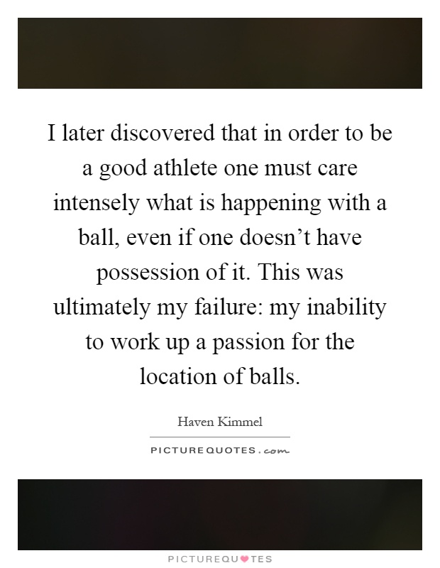 I later discovered that in order to be a good athlete one must care intensely what is happening with a ball, even if one doesn't have possession of it. This was ultimately my failure: my inability to work up a passion for the location of balls Picture Quote #1