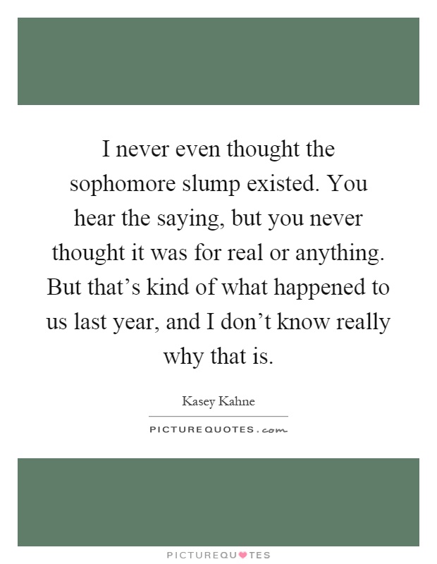 I never even thought the sophomore slump existed. You hear the saying, but you never thought it was for real or anything. But that's kind of what happened to us last year, and I don't know really why that is Picture Quote #1