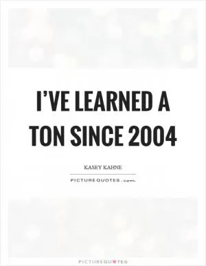 I’ve learned a ton since 2004 Picture Quote #1