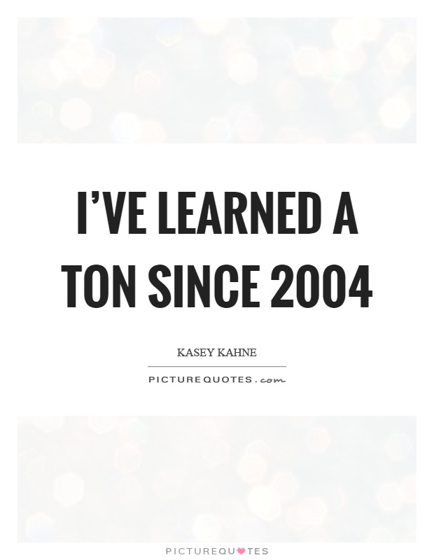 I've learned a ton since 2004 Picture Quote #1