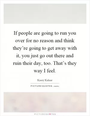 If people are going to run you over for no reason and think they’re going to get away with it, you just go out there and ruin their day, too. That’s they way I feel Picture Quote #1