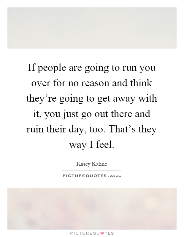 If people are going to run you over for no reason and think they're going to get away with it, you just go out there and ruin their day, too. That's they way I feel Picture Quote #1