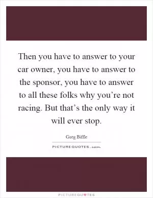 Then you have to answer to your car owner, you have to answer to the sponsor, you have to answer to all these folks why you’re not racing. But that’s the only way it will ever stop Picture Quote #1