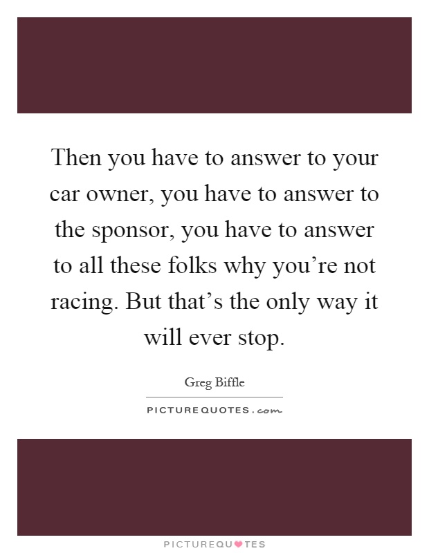 Then you have to answer to your car owner, you have to answer to the sponsor, you have to answer to all these folks why you're not racing. But that's the only way it will ever stop Picture Quote #1