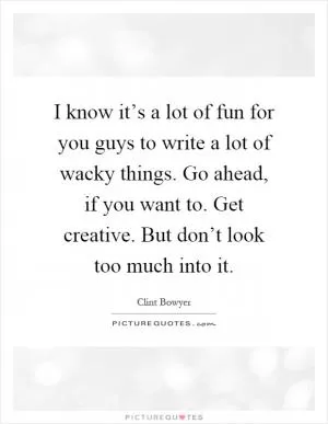 I know it’s a lot of fun for you guys to write a lot of wacky things. Go ahead, if you want to. Get creative. But don’t look too much into it Picture Quote #1