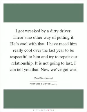 I got wrecked by a dirty driver. There’s no other way of putting it. He’s cool with that. I have raced him really cool over the last year to be respectful to him and try to repair our relationship. It is not going to last, I can tell you that. Now we’ve got war Picture Quote #1