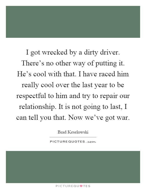 I got wrecked by a dirty driver. There's no other way of putting it. He's cool with that. I have raced him really cool over the last year to be respectful to him and try to repair our relationship. It is not going to last, I can tell you that. Now we've got war Picture Quote #1