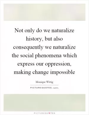 Not only do we naturalize history, but also consequently we naturalize the social phenomena which express our oppression, making change impossible Picture Quote #1