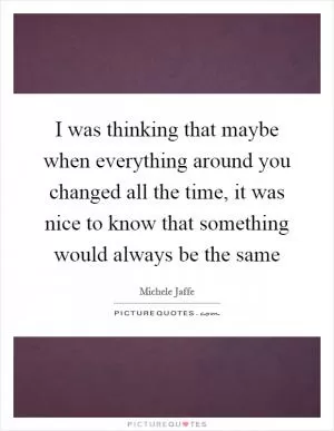 I was thinking that maybe when everything around you changed all the time, it was nice to know that something would always be the same Picture Quote #1
