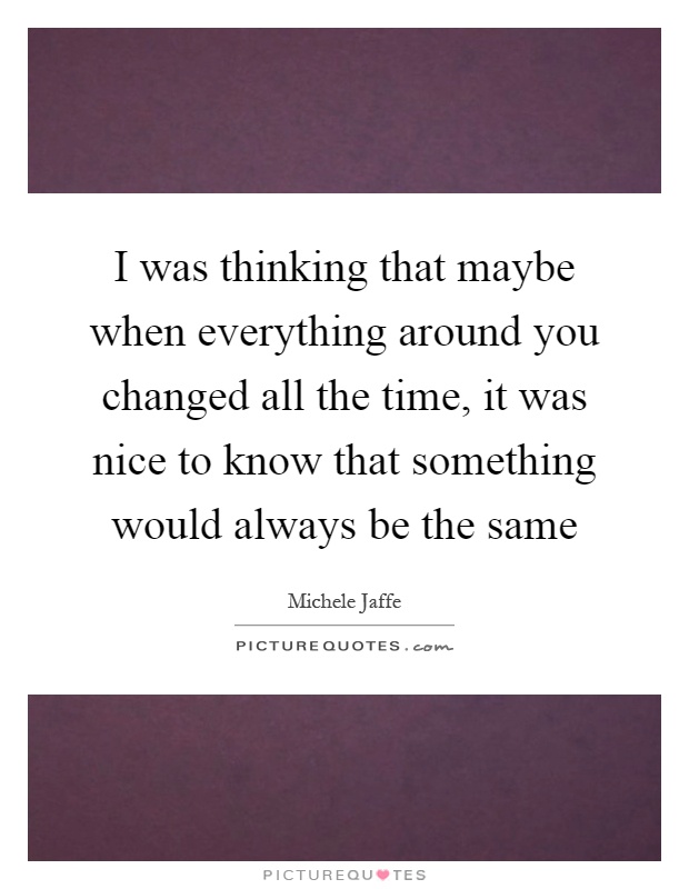 I was thinking that maybe when everything around you changed all the time, it was nice to know that something would always be the same Picture Quote #1