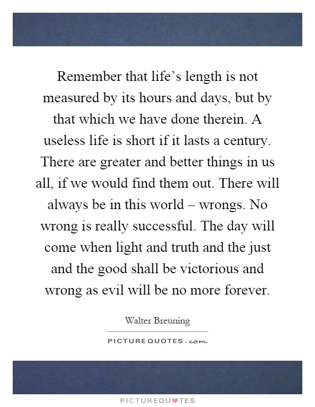 Remember that life's length is not measured by its hours and days, but by that which we have done therein. A useless life is short if it lasts a century. There are greater and better things in us all, if we would find them out. There will always be in this world – wrongs. No wrong is really successful. The day will come when light and truth and the just and the good shall be victorious and wrong as evil will be no more forever Picture Quote #1