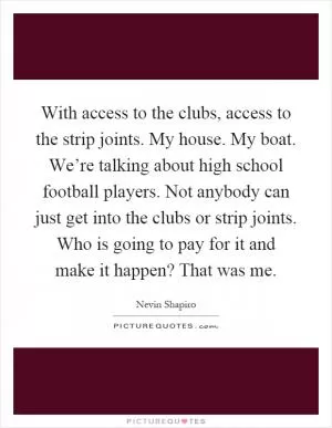 With access to the clubs, access to the strip joints. My house. My boat. We’re talking about high school football players. Not anybody can just get into the clubs or strip joints. Who is going to pay for it and make it happen? That was me Picture Quote #1