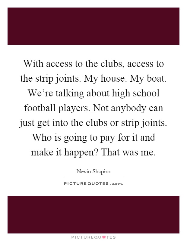 With access to the clubs, access to the strip joints. My house. My boat. We're talking about high school football players. Not anybody can just get into the clubs or strip joints. Who is going to pay for it and make it happen? That was me Picture Quote #1