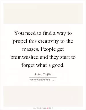 You need to find a way to propel this creativity to the masses. People get brainwashed and they start to forget what’s good Picture Quote #1