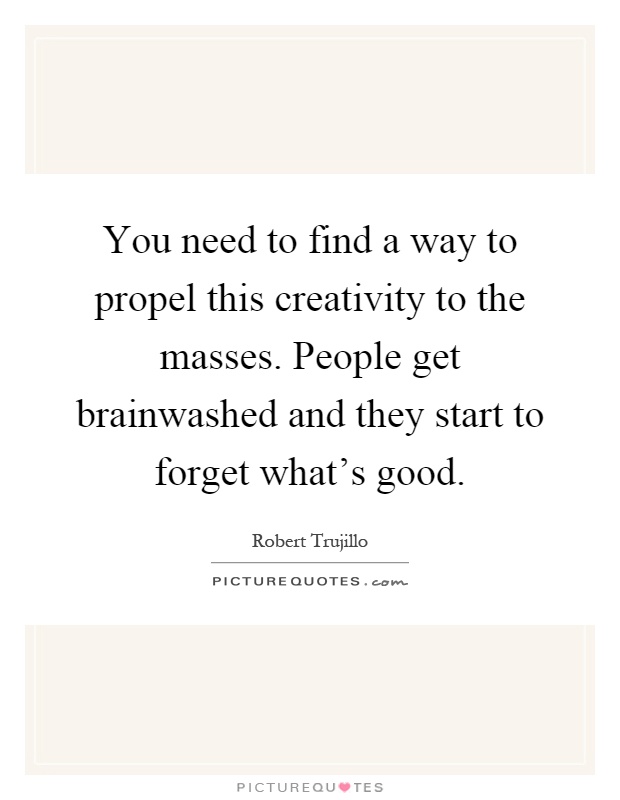 You need to find a way to propel this creativity to the masses. People get brainwashed and they start to forget what's good Picture Quote #1