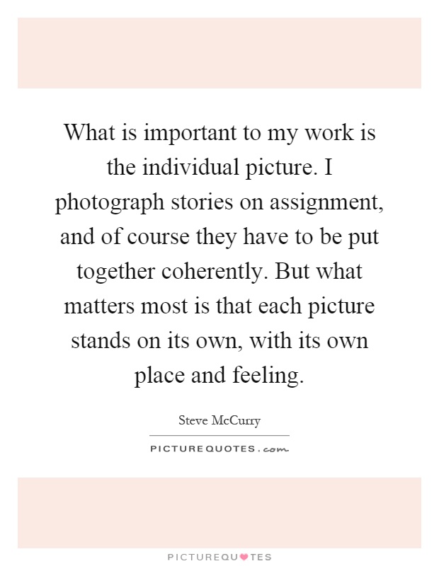 What is important to my work is the individual picture. I photograph stories on assignment, and of course they have to be put together coherently. But what matters most is that each picture stands on its own, with its own place and feeling Picture Quote #1
