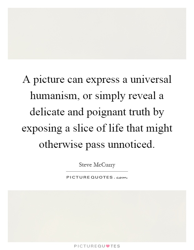 A picture can express a universal humanism, or simply reveal a delicate and poignant truth by exposing a slice of life that might otherwise pass unnoticed Picture Quote #1