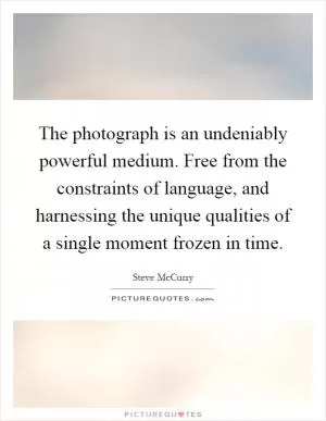 The photograph is an undeniably powerful medium. Free from the constraints of language, and harnessing the unique qualities of a single moment frozen in time Picture Quote #1