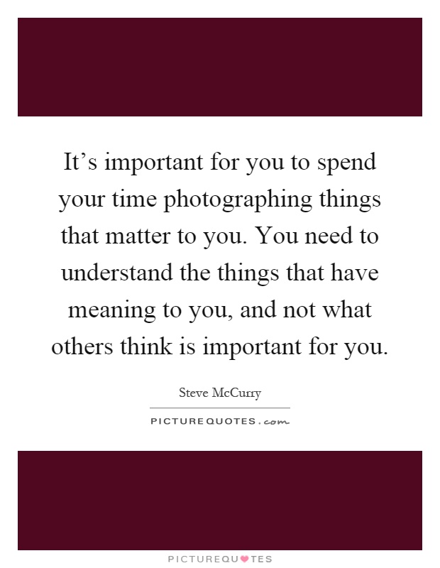 It’s important for you to spend your time photographing things that matter to you. You need to understand the things that have meaning to you, and not what others think is important for you Picture Quote #1
