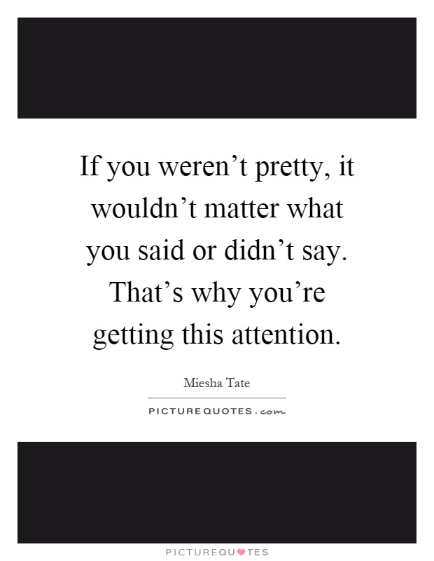 If you weren't pretty, it wouldn't matter what you said or didn't say. That's why you're getting this attention Picture Quote #1