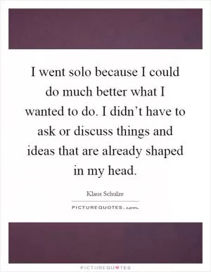 I went solo because I could do much better what I wanted to do. I didn’t have to ask or discuss things and ideas that are already shaped in my head Picture Quote #1