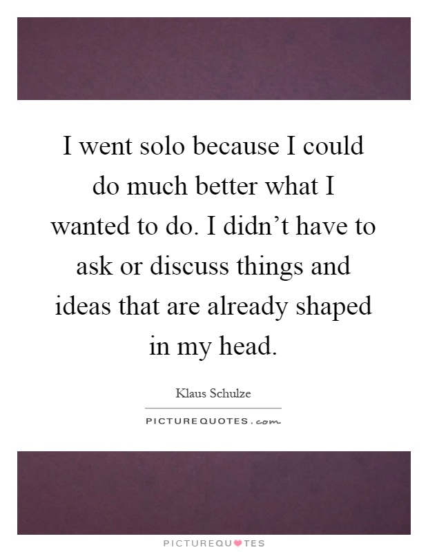 I went solo because I could do much better what I wanted to do. I didn't have to ask or discuss things and ideas that are already shaped in my head Picture Quote #1