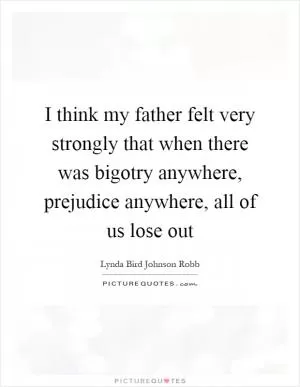 I think my father felt very strongly that when there was bigotry anywhere, prejudice anywhere, all of us lose out Picture Quote #1