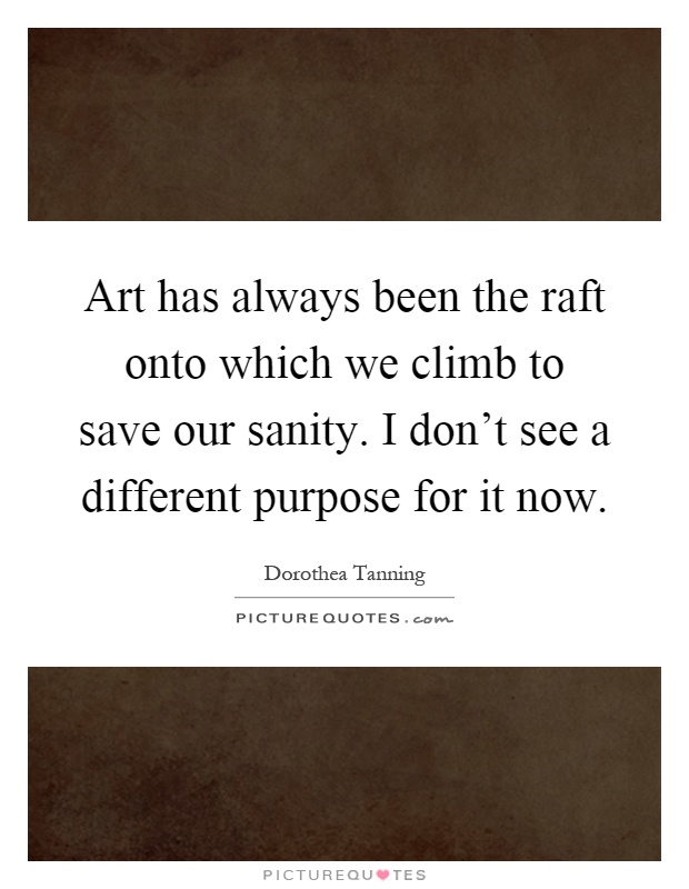 Art has always been the raft onto which we climb to save our sanity. I don't see a different purpose for it now Picture Quote #1