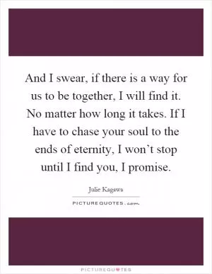 And I swear, if there is a way for us to be together, I will find it. No matter how long it takes. If I have to chase your soul to the ends of eternity, I won’t stop until I find you, I promise Picture Quote #1