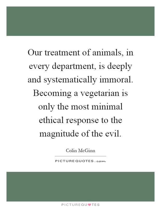 Our treatment of animals, in every department, is deeply and systematically immoral. Becoming a vegetarian is only the most minimal ethical response to the magnitude of the evil Picture Quote #1