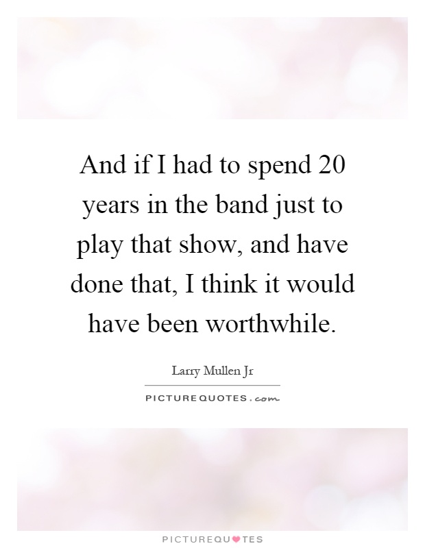 And if I had to spend 20 years in the band just to play that show, and have done that, I think it would have been worthwhile Picture Quote #1