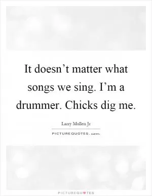 It doesn’t matter what songs we sing. I’m a drummer. Chicks dig me Picture Quote #1