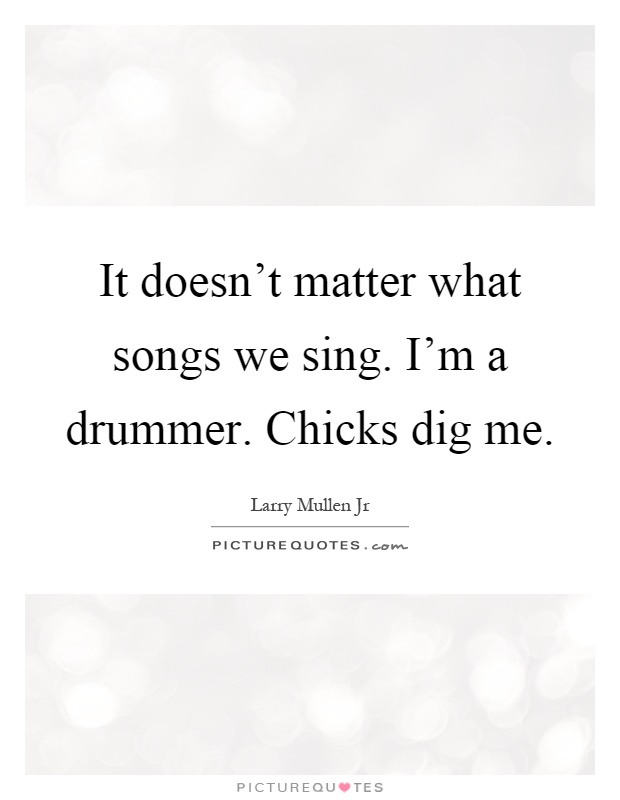 It doesn't matter what songs we sing. I'm a drummer. Chicks dig me Picture Quote #1