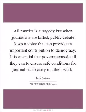 All murder is a tragedy but when journalists are killed, public debate loses a voice that can provide an important contribution to democracy. It is essential that governments do all they can to ensure safe conditions for journalists to carry out their work Picture Quote #1