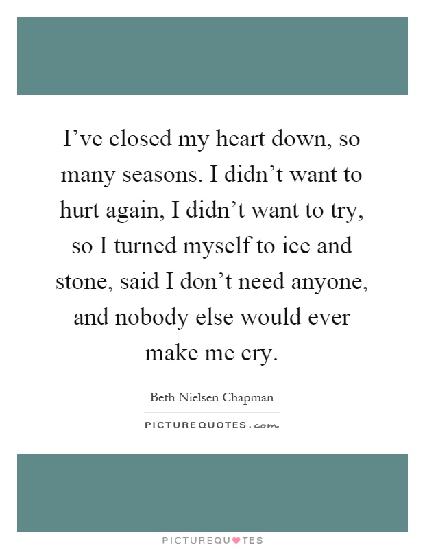 I've closed my heart down, so many seasons. I didn't want to hurt again, I didn't want to try, so I turned myself to ice and stone, said I don't need anyone, and nobody else would ever make me cry Picture Quote #1