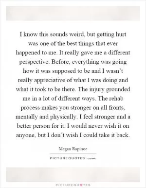 I know this sounds weird, but getting hurt was one of the best things that ever happened to me. It really gave me a different perspective. Before, everything was going how it was supposed to be and I wasn’t really appreciative of what I was doing and what it took to be there. The injury grounded me in a lot of different ways. The rehab process makes you stronger on all fronts, mentally and physically. I feel stronger and a better person for it. I would never wish it on anyone, but I don’t wish I could take it back Picture Quote #1
