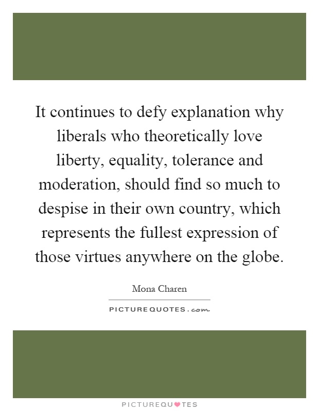 It continues to defy explanation why liberals who theoretically love liberty, equality, tolerance and moderation, should find so much to despise in their own country, which represents the fullest expression of those virtues anywhere on the globe Picture Quote #1