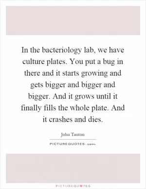 In the bacteriology lab, we have culture plates. You put a bug in there and it starts growing and gets bigger and bigger and bigger. And it grows until it finally fills the whole plate. And it crashes and dies Picture Quote #1