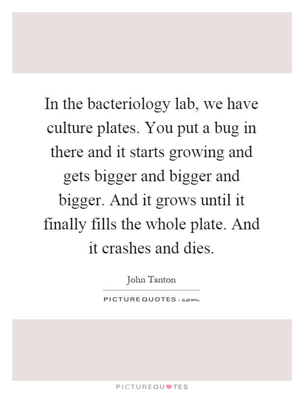 In the bacteriology lab, we have culture plates. You put a bug in there and it starts growing and gets bigger and bigger and bigger. And it grows until it finally fills the whole plate. And it crashes and dies Picture Quote #1