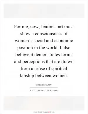 For me, now, feminist art must show a consciousness of women’s social and economic position in the world. I also believe it demonstrates forms and perceptions that are drawn from a sense of spiritual kinship between women Picture Quote #1