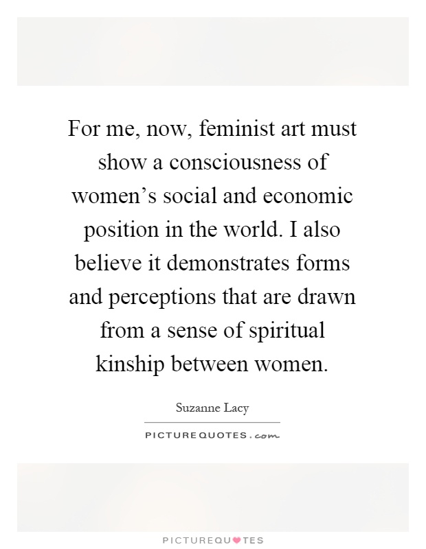 For me, now, feminist art must show a consciousness of women's social and economic position in the world. I also believe it demonstrates forms and perceptions that are drawn from a sense of spiritual kinship between women Picture Quote #1