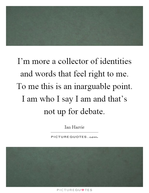I'm more a collector of identities and words that feel right to me. To me this is an inarguable point. I am who I say I am and that's not up for debate Picture Quote #1